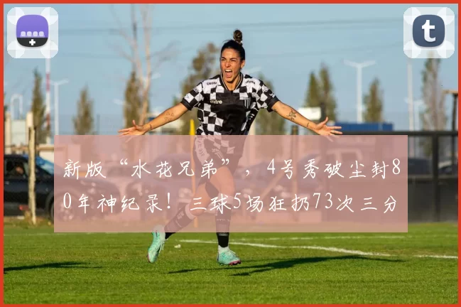 新版“水花兄弟”，4号秀破尘封80年神纪录！三球5场狂扔73次三分