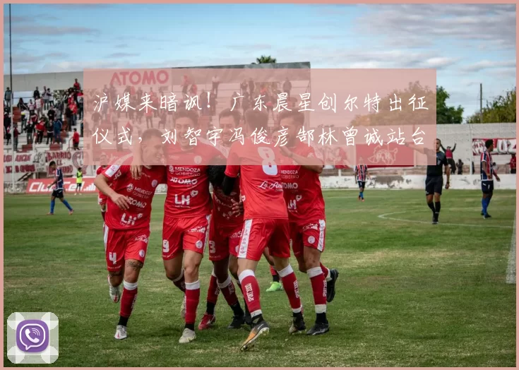 沪媒来暗讽！广东晨星创尔特出征仪式，刘智宇冯俊彦郜林曾诚站台_中冠_青训_1