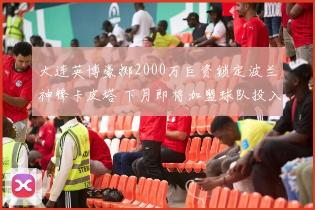 大连英博豪掷2000万巨资锁定波兰神锋卡皮塔 下月即将加盟球队投入训练_卡拉斯科_中超_联赛