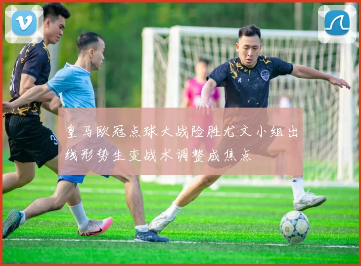 皇马欧冠点球大战险胜尤文小组出线形势生变战术调整成焦点