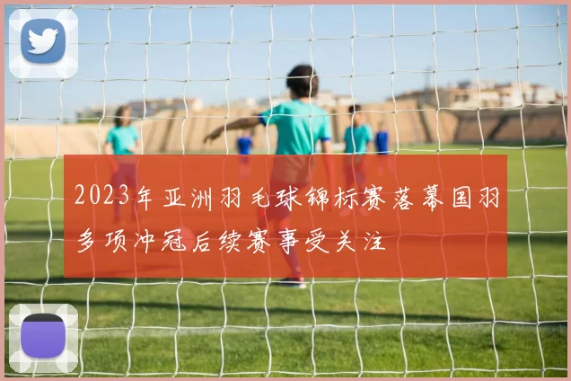 2023年亚洲羽毛球锦标赛落幕国羽多项冲冠后续赛事受关注