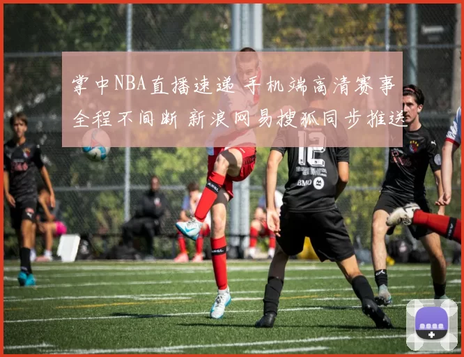 掌中NBA直播速递 手机端高清赛事全程不间断 新浪网易搜狐同步推送