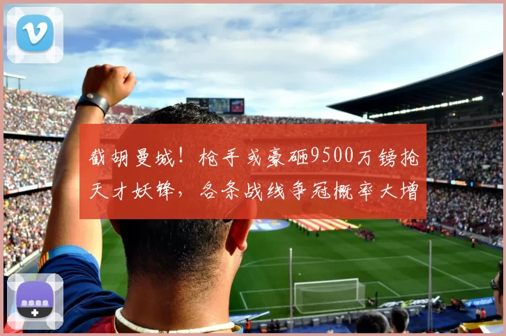 截胡曼城！枪手或豪砸9500万镑抢天才妖锋，各条战线争冠概率大增
