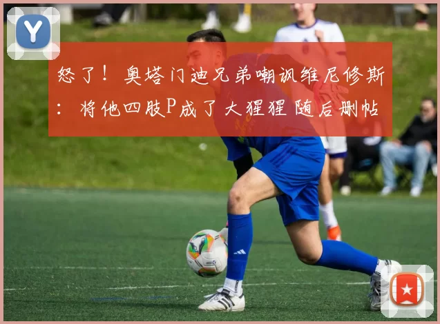 怒了！奥塔门迪兄弟嘲讽维尼修斯：将他四肢P成了大猩猩 随后删帖