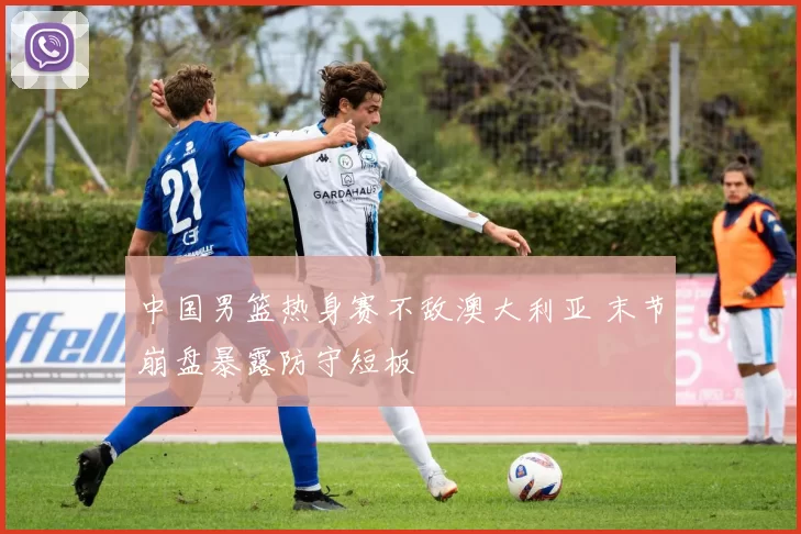 中国男篮热身赛不敌澳大利亚 末节崩盘暴露防守短板