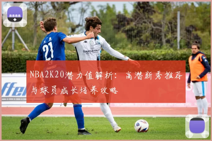NBA2K20潜力值解析：高潜新秀推荐与球员成长培养攻略