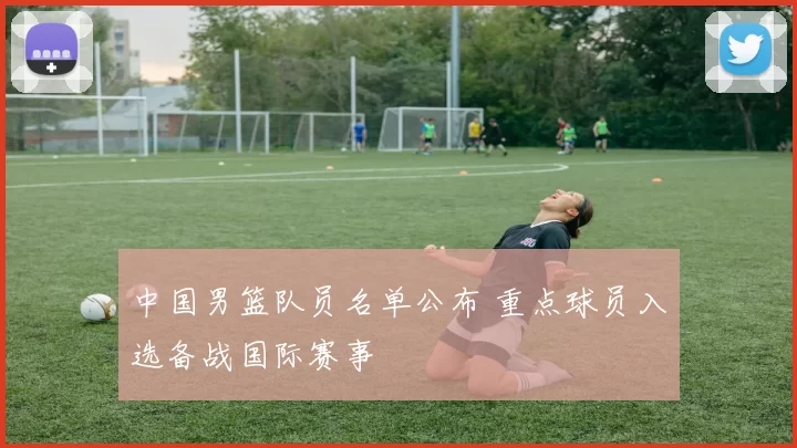 中国男篮队员名单公布 重点球员入选备战国际赛事