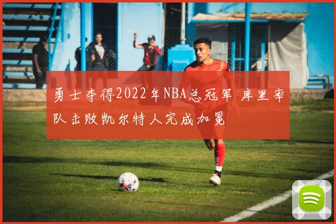 勇士夺得2022年NBA总冠军 库里率队击败凯尔特人完成加冕