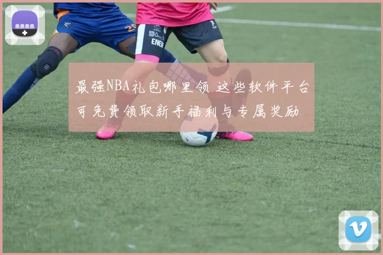 最强NBA礼包哪里领 这些软件平台可免费领取新手福利与专属奖励