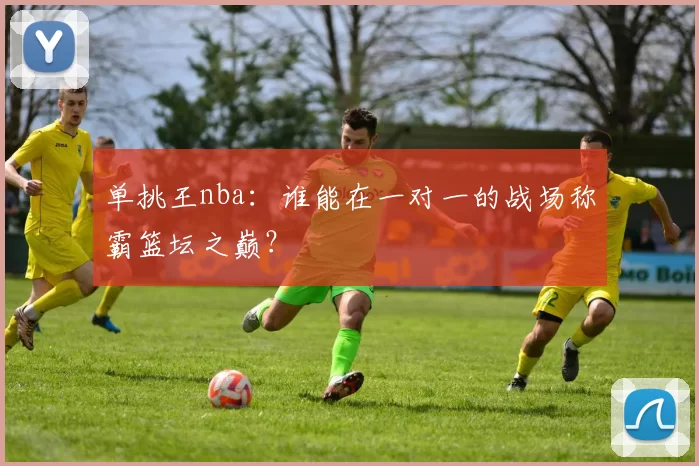 单挑王nba:谁能在一对一的战场称霸篮坛之巅?