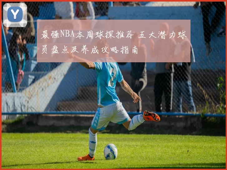 最强NBA本周球探推荐 五大潜力球员盘点及养成攻略指南