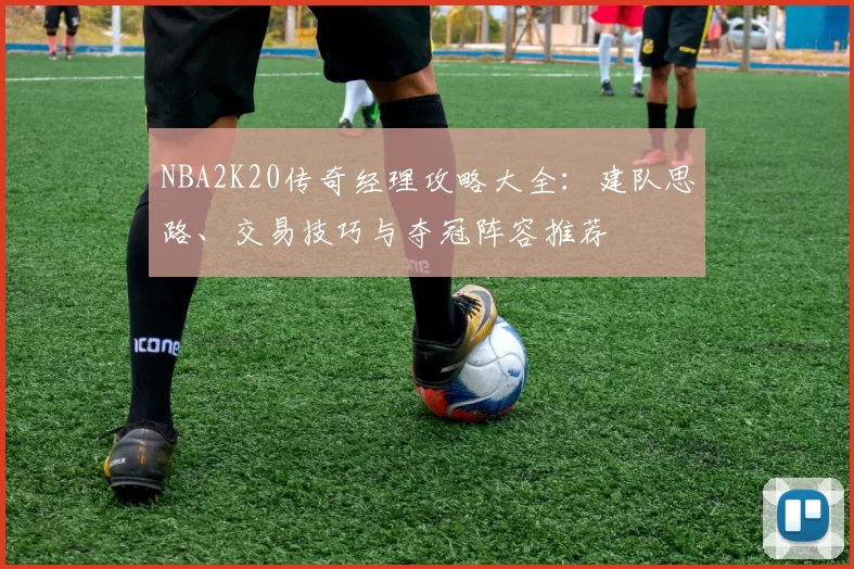 NBA2K20传奇经理攻略大全：建队思路、交易技巧与夺冠阵容推荐