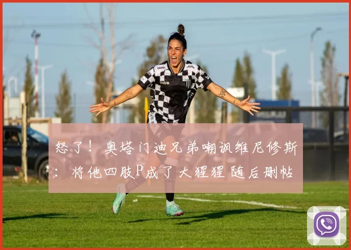 怒了!奥塔门迪兄弟嘲讽维尼修斯:将他四肢P成了大猩猩 随后删帖