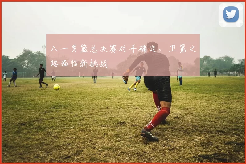 八一男篮总决赛对手确定，卫冕之路面临新挑战