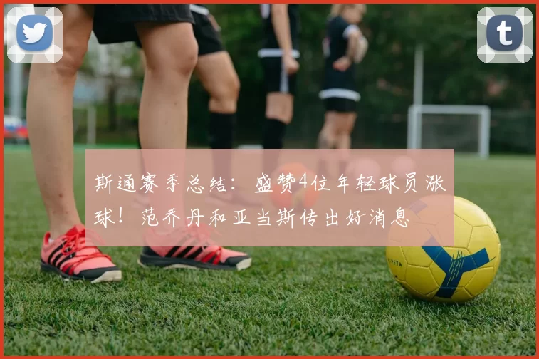 斯通赛季总结：盛赞4位年轻球员涨球！范乔丹和亚当斯传出好消息