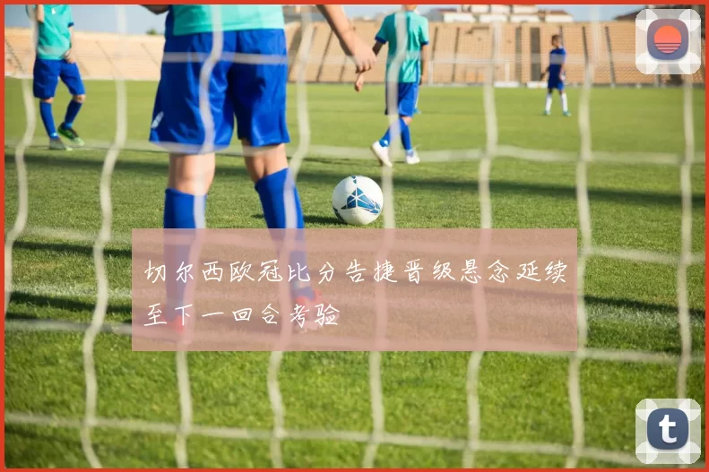 切尔西欧冠比分告捷晋级悬念延续至下一回合考验