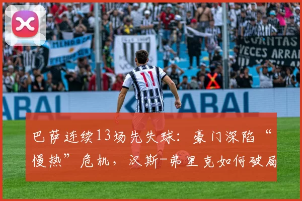 巴萨连续13场先失球:豪门深陷“慢热”危机,汉斯-弗里克如何破局?