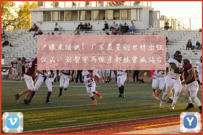 沪媒来暗讽！广东晨星创尔特出征仪式，刘智宇冯俊彦郜林曾诚站台_中冠_青训_1