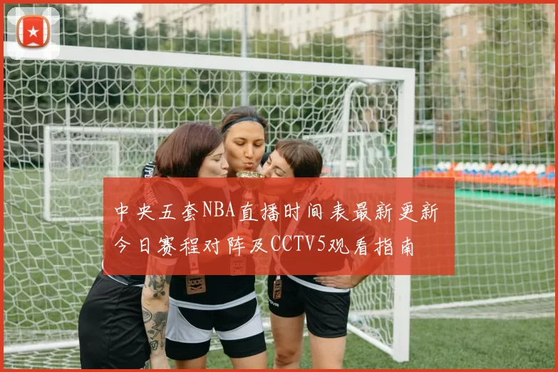 中央五套NBA直播时间表最新更新 今日赛程对阵及CCTV5观看指南