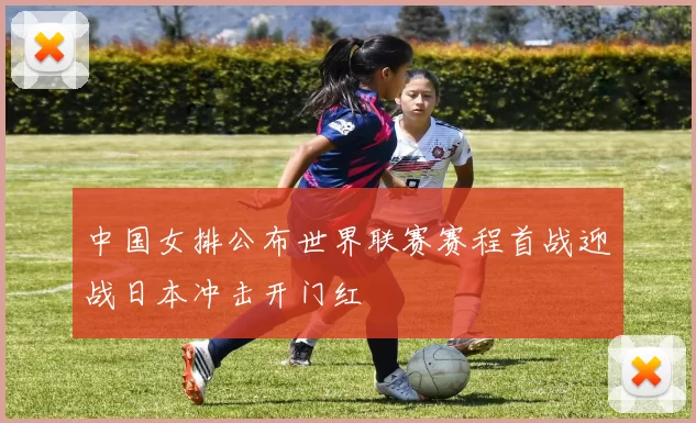 中国女排公布世界联赛赛程首战迎战日本冲击开门红