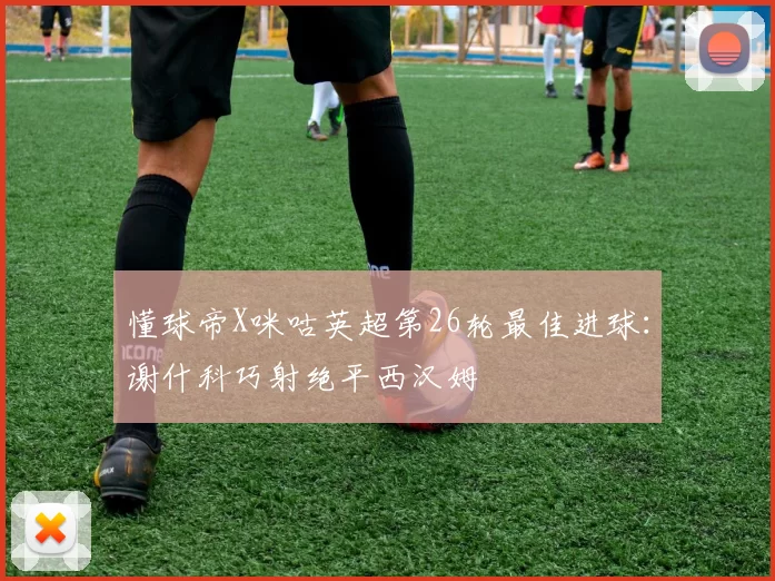 懂球帝X咪咕英超第26轮最佳进球:谢什科巧射绝平西汉姆