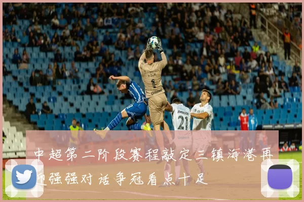 中超第二阶段赛程敲定三镇海港再迎强强对话争冠看点十足