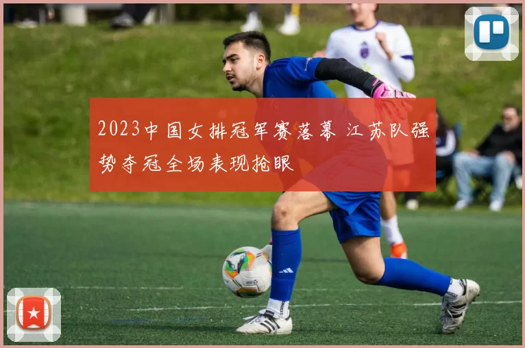 2023中国女排冠军赛落幕 江苏队强势夺冠全场表现抢眼