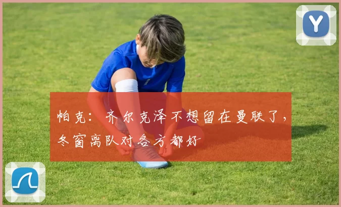 帕克:齐尔克泽不想留在曼联了,冬窗离队对各方都好