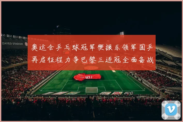 奥运会乒乓球冠军樊振东领军国乒再启征程力争巴黎三连冠全面备战激情再燃