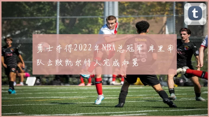 勇士夺得2022年NBA总冠军 库里率队击败凯尔特人完成加冕