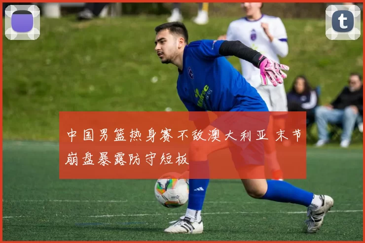 中国男篮热身赛不敌澳大利亚 末节崩盘暴露防守短板