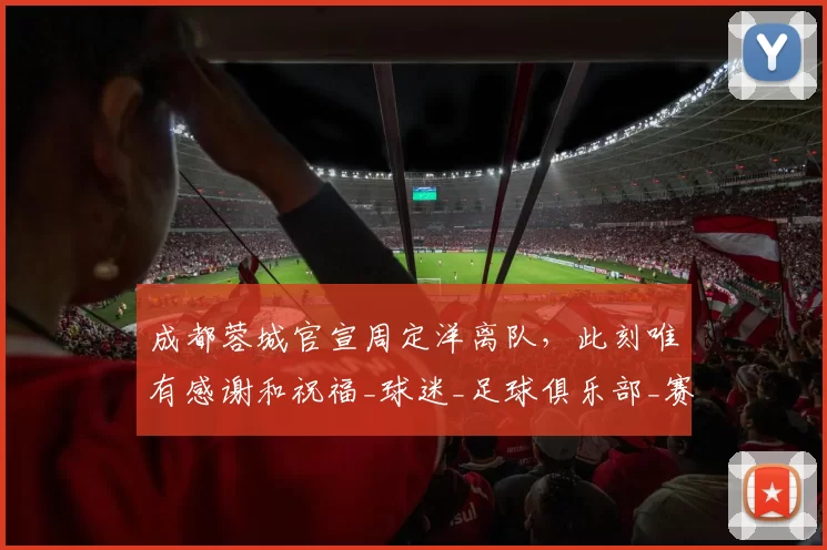 成都蓉城官宣周定洋离队，此刻唯有感谢和祝福_球迷_足球俱乐部_赛季