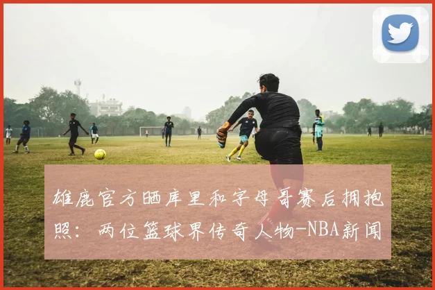 雄鹿官方晒库里和字母哥赛后拥抱照：两位篮球界传奇人物-NBA新闻