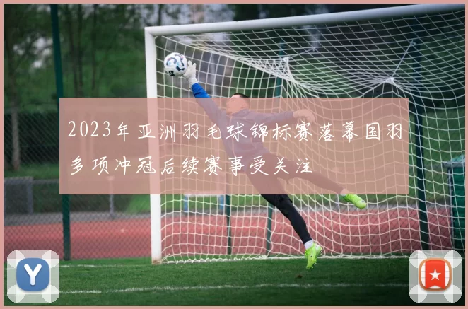 2023年亚洲羽毛球锦标赛落幕国羽多项冲冠后续赛事受关注