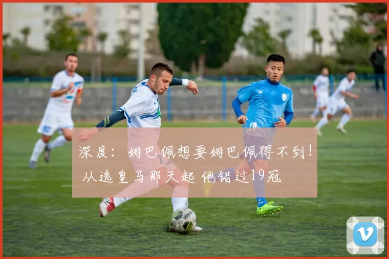 深度:姆巴佩想要姆巴佩得不到! 从选皇马那天起 他错过19冠