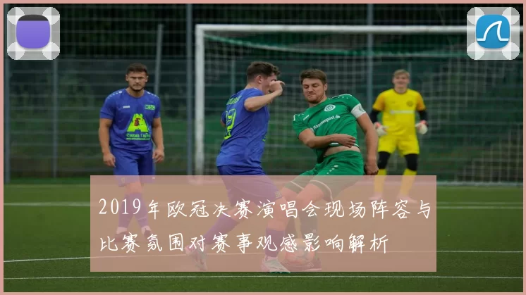 2019年欧冠决赛演唱会现场阵容与比赛氛围对赛事观感影响解析