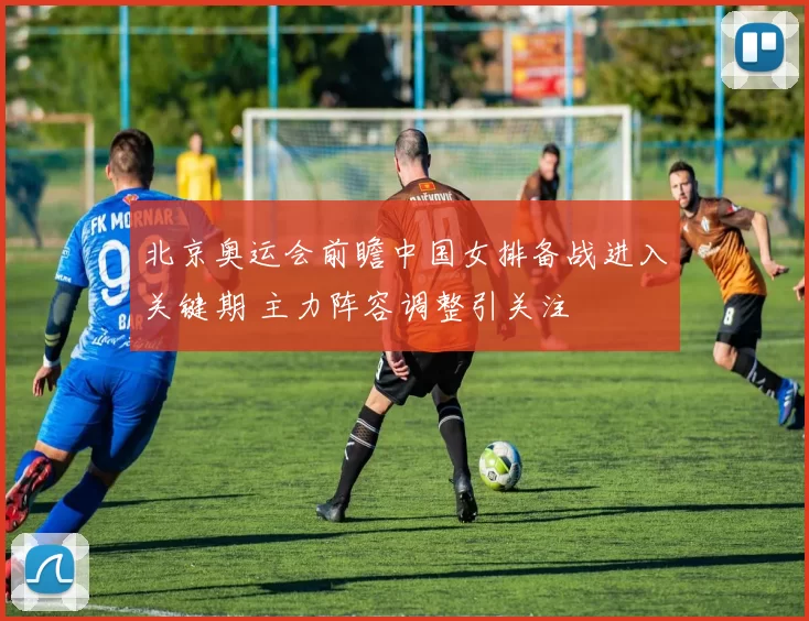 北京奥运会前瞻中国女排备战进入关键期 主力阵容调整引关注