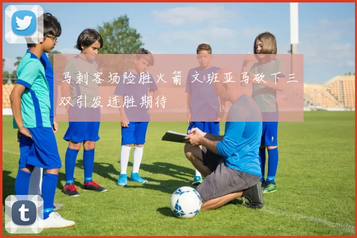 马刺客场险胜火箭 文班亚马砍下三双引发连胜期待