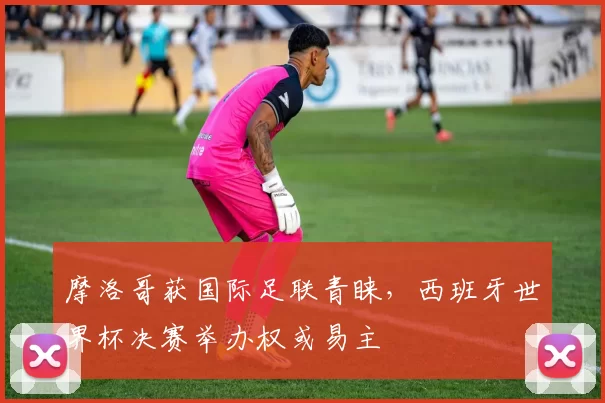 摩洛哥获国际足联青睐,西班牙世界杯决赛举办权或易主