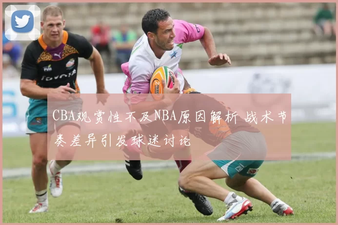 CBA观赏性不及NBA原因解析 战术节奏差异引发球迷讨论