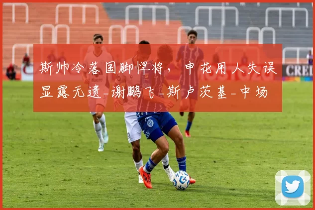 斯帅冷落国脚悍将，申花用人失误显露无遗_谢鹏飞_斯卢茨基_中场