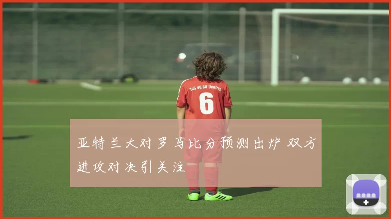 亚特兰大对罗马比分预测出炉 双方进攻对决引关注