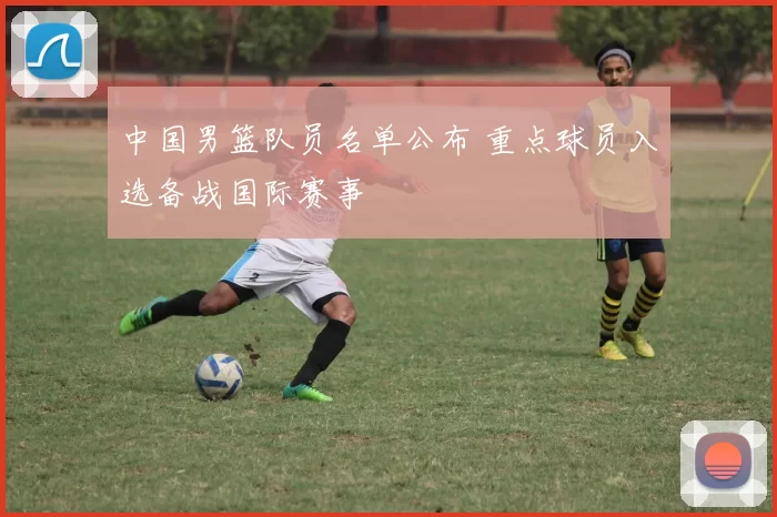 中国男篮队员名单公布 重点球员入选备战国际赛事