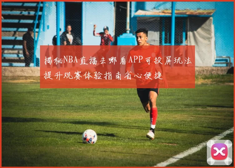 揭秘NBA直播去哪看APP可投屏玩法提升观赛体验指南省心便捷