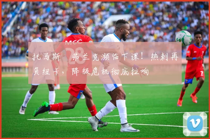 托马斯・弗兰克濒临下课！热刺再负纽卡，降级危机彻底拉响