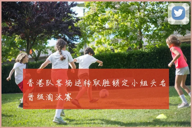 香港队客场逆转取胜锁定小组头名晋级淘汰赛