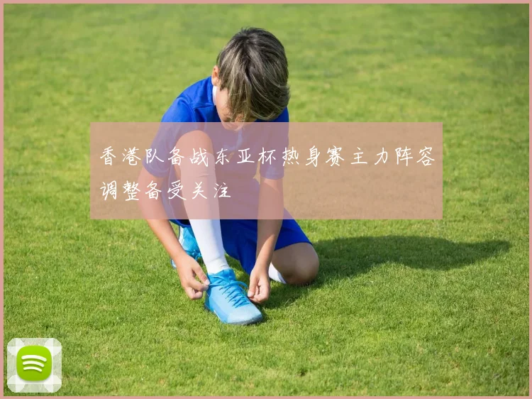 香港队备战东亚杯热身赛主力阵容调整备受关注