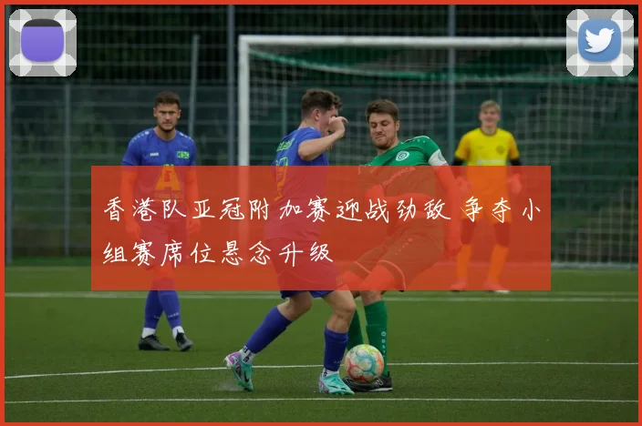 香港队亚冠附加赛迎战劲敌 争夺小组赛席位悬念升级